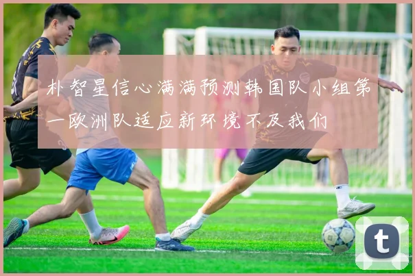 朴智星信心满满预测韩国队小组第一欧洲队适应新环境不及我们