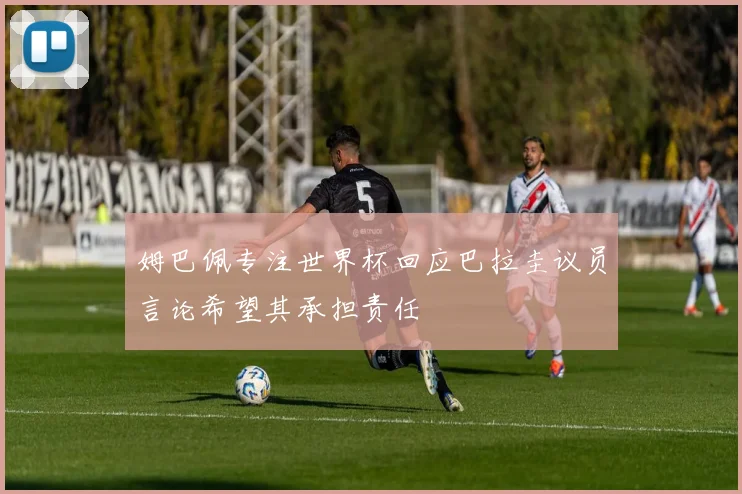 姆巴佩专注世界杯回应巴拉圭议员言论希望其承担责任