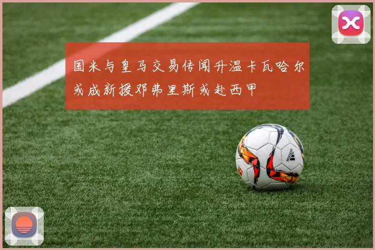 国米与皇马交易传闻升温卡瓦哈尔或成新援邓弗里斯或赴西甲