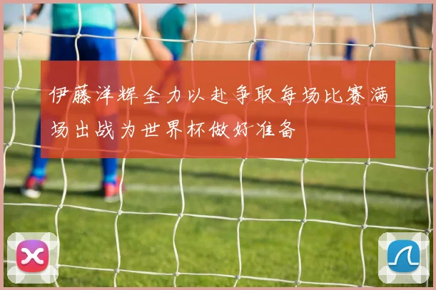 伊藤洋辉全力以赴争取每场比赛满场出战为世界杯做好准备