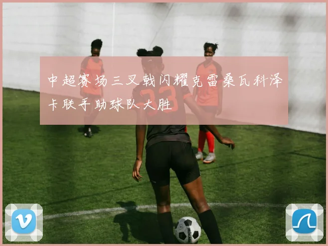 中超赛场三叉戟闪耀克雷桑瓦科泽卡联手助球队大胜