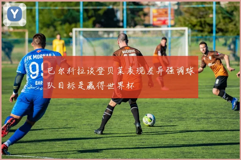巴尔科拉谈登贝莱表现差异强调球队目标是赢得世界杯