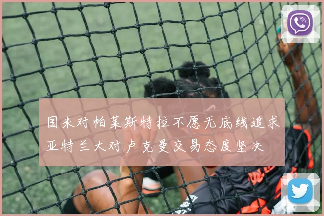 国米对帕莱斯特拉不愿无底线追求亚特兰大对卢克曼交易态度坚决