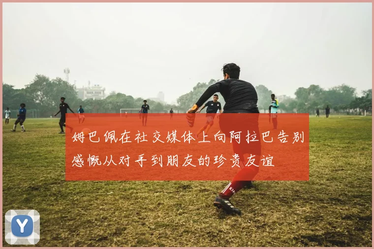 姆巴佩在社交媒体上向阿拉巴告别感慨从对手到朋友的珍贵友谊
