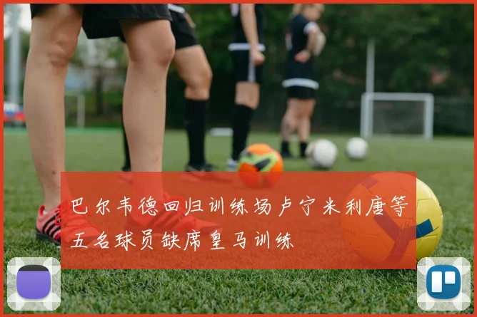 巴尔韦德回归训练场卢宁米利唐等五名球员缺席皇马训练