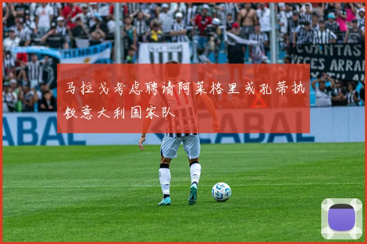 马拉戈考虑聘请阿莱格里或孔蒂执教意大利国家队